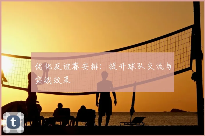 优化友谊赛安排：提升球队交流与实战效果