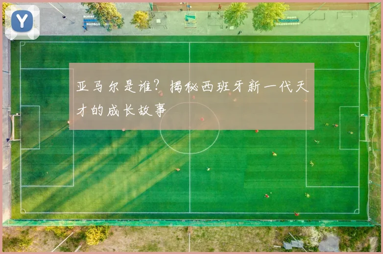 亚马尔是谁?揭秘西班牙新一代天才的成长故事