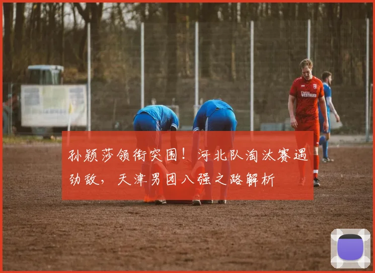 孙颖莎领衔突围！河北队淘汰赛遇劲敌，天津男团八强之路解析