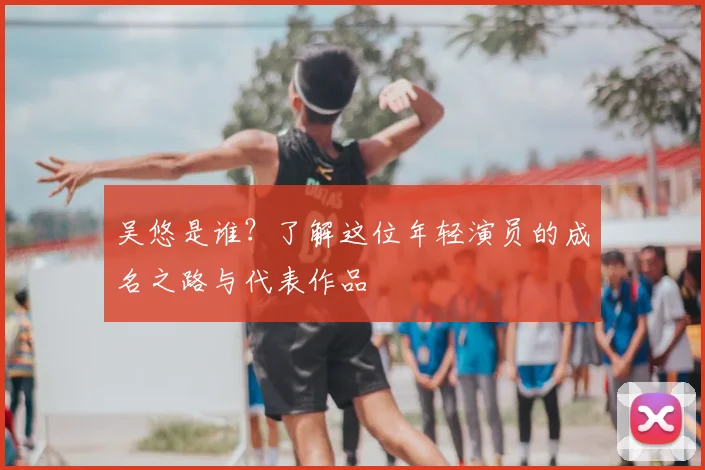吴悠是谁？了解这位年轻演员的成名之路与代表作品