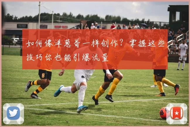 如何像洋葱哥一样创作？掌握这些技巧你也能引爆流量