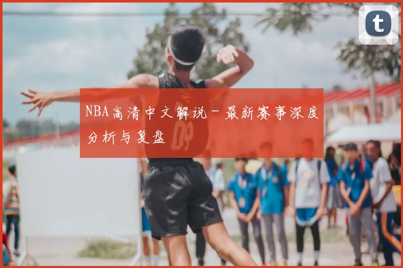 NBA高清中文解说 - 最新赛事深度分析与复盘