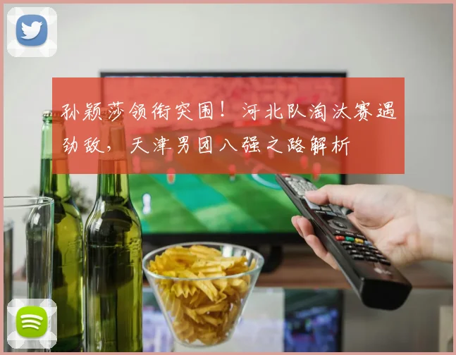 孙颖莎领衔突围！河北队淘汰赛遇劲敌，天津男团八强之路解析