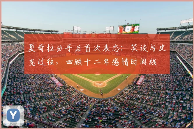 夏奇拉分手后首次表态：笑谈与皮克过往，回顾十二年感情时间线