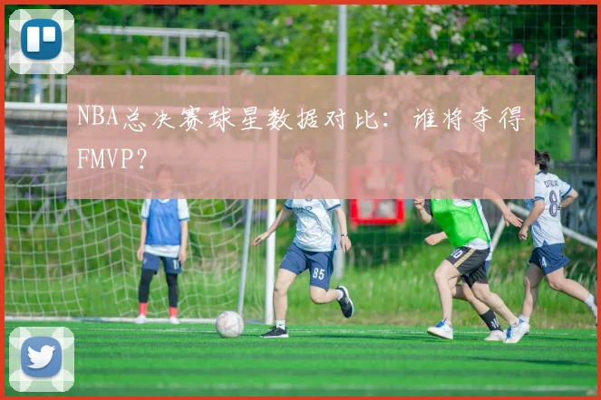 NBA总决赛球星数据对比：谁将夺得FMVP？
