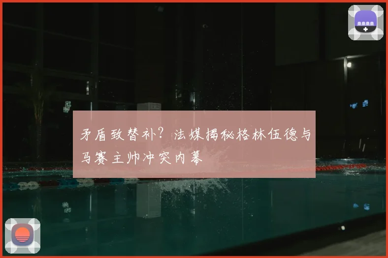 矛盾致替补？法媒揭秘格林伍德与马赛主帅冲突内幕