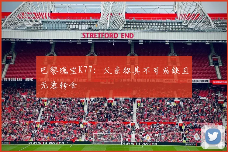 巴黎瑰宝K77：父亲称其不可或缺且无意转会