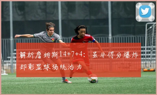 解析詹姆斯14+7+4：虽非得分爆炸却彰显球场统治力