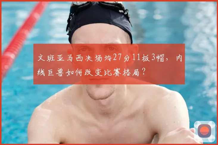 文班亚马西决场均27分11板3帽，内线巨兽如何改变比赛格局？