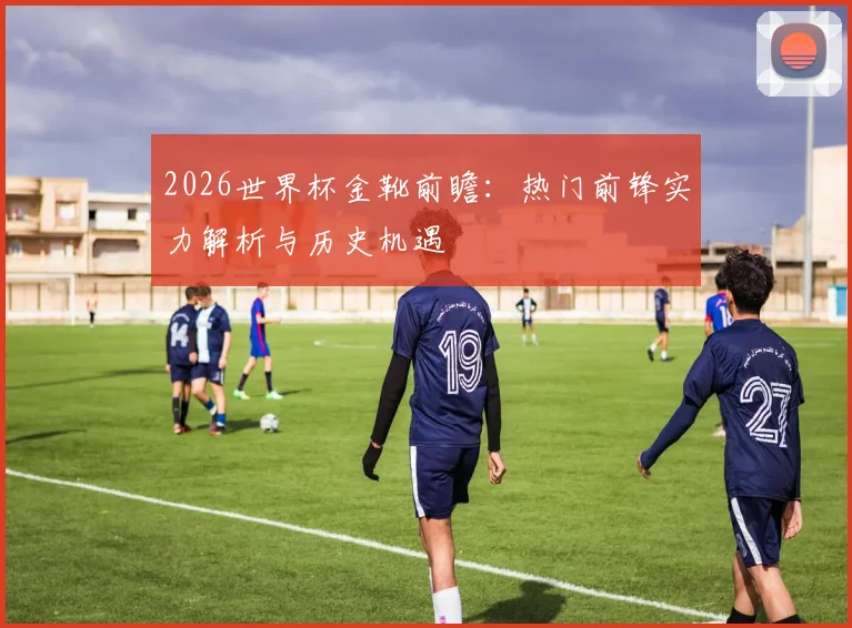 2026世界杯金靴前瞻：热门前锋实力解析与历史机遇