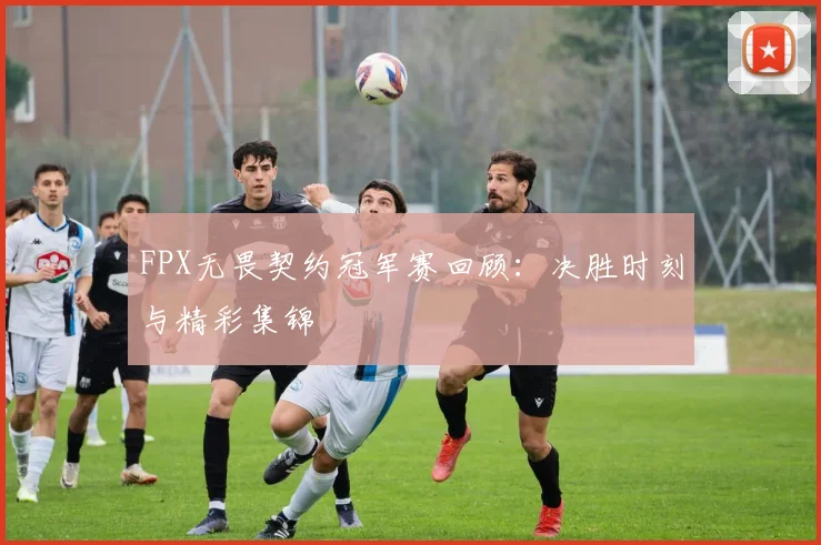 FPX无畏契约冠军赛回顾：决胜时刻与精彩集锦