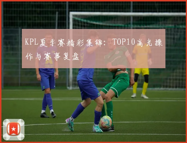 KPL夏季赛精彩集锦：TOP10高光操作与赛事复盘