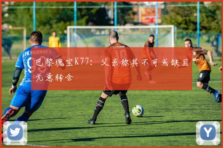 巴黎瑰宝K77：父亲称其不可或缺且无意转会