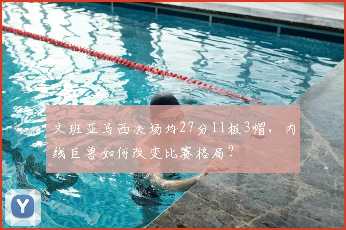 文班亚马西决场均27分11板3帽，内线巨兽如何改变比赛格局？
