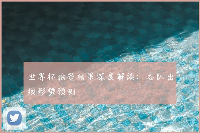 世界杯抽签结果深度解读：各队出线形势预测