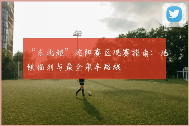 “东北超”沈阳赛区观赛指南：地铁福利与最全乘车路线