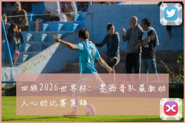 回顾2026世界杯：墨西哥队最激动人心的比赛集锦